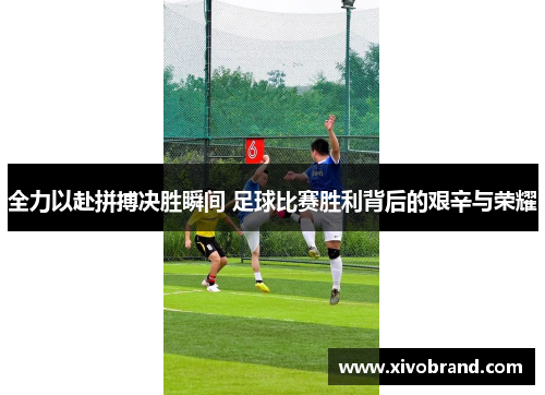 全力以赴拼搏决胜瞬间 足球比赛胜利背后的艰辛与荣耀