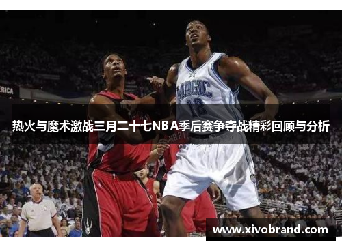 热火与魔术激战三月二十七NBA季后赛争夺战精彩回顾与分析